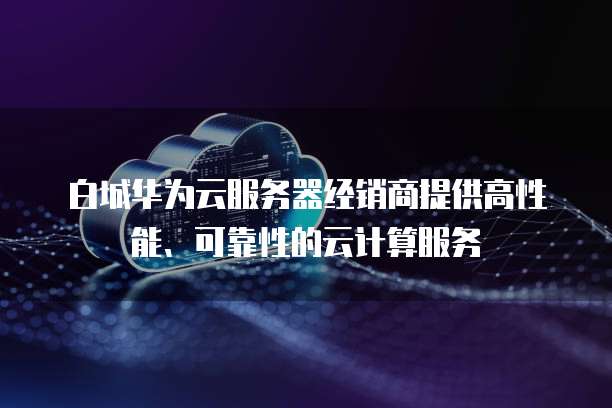 白城华为云服务器经销商提供高性能、可靠性的云计算服务