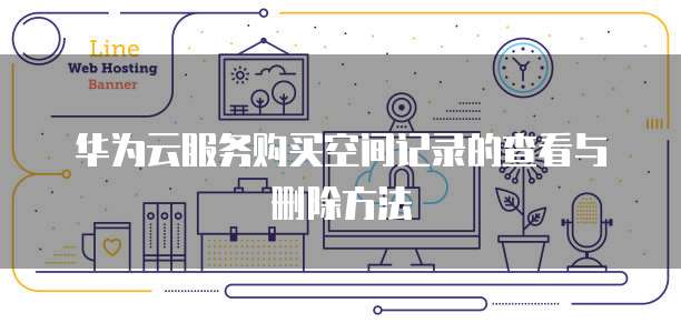 华为云服务购买空间记录的查看与删除方法