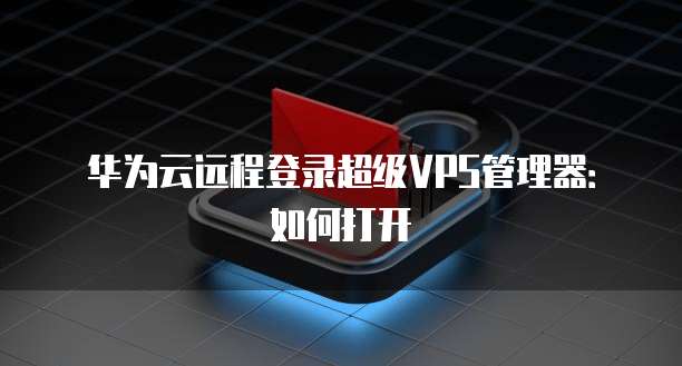 华为云远程登录超级VPS管理器：如何打开