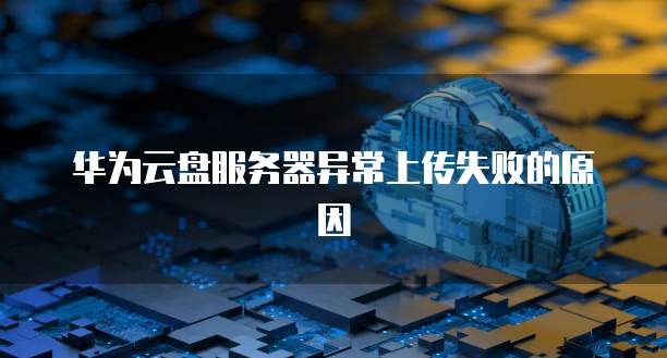 华为云盘服务器异常上传失败的原因
