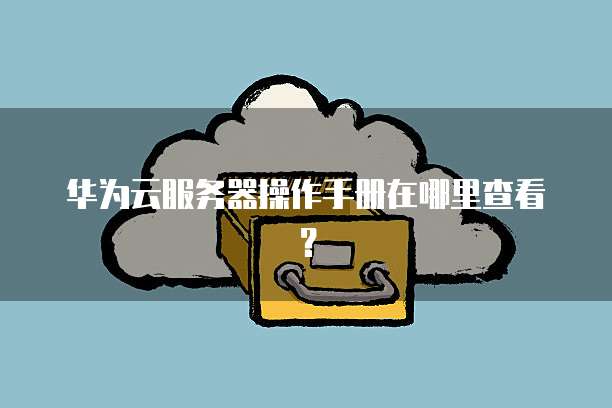 华为云服务器操作手册在哪里查看？