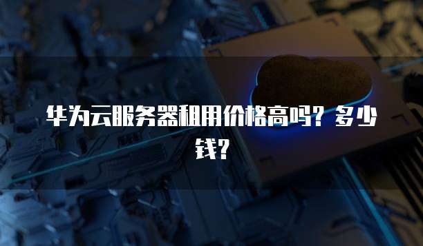 华为云服务器租用价格高吗？多少钱？