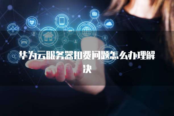 华为云服务器扣费问题怎么办理解决