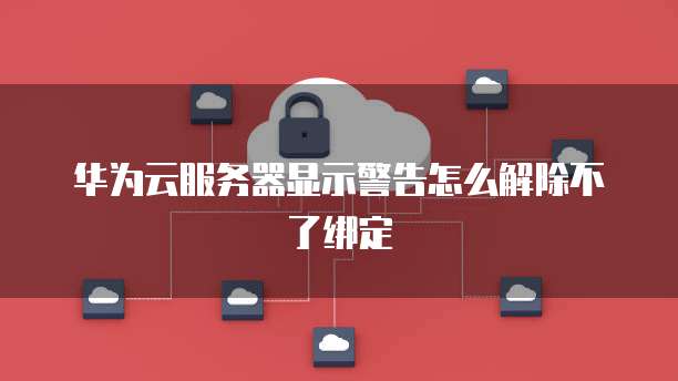 华为云服务器显示警告怎么解除不了绑定