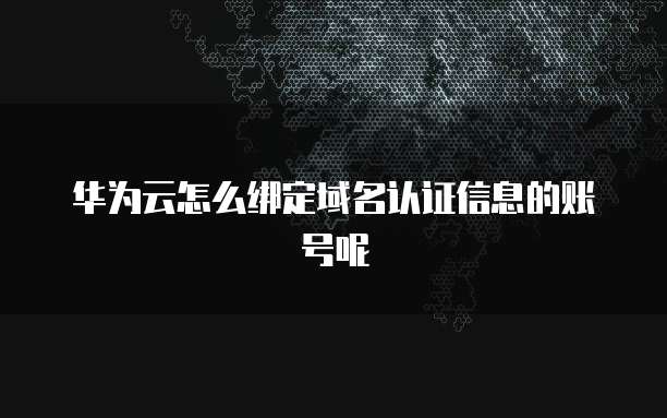 华为云怎么绑定域名认证信息的账号呢