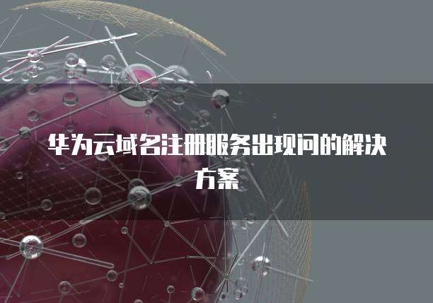 华为云域名注册服务出现问的解决方案