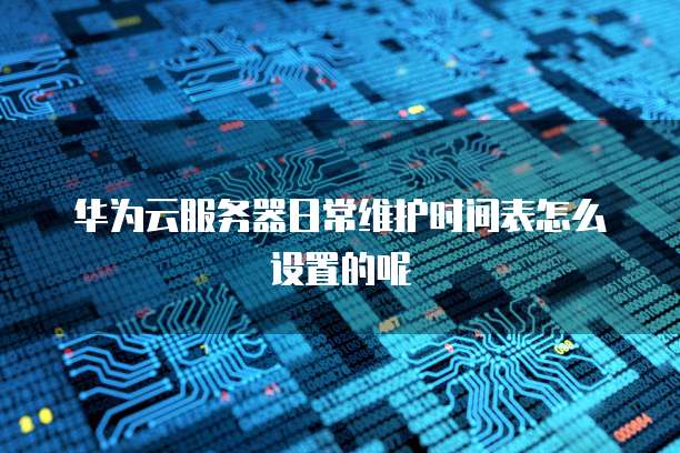 华为云服务器日常维护时间表怎么设置的呢
