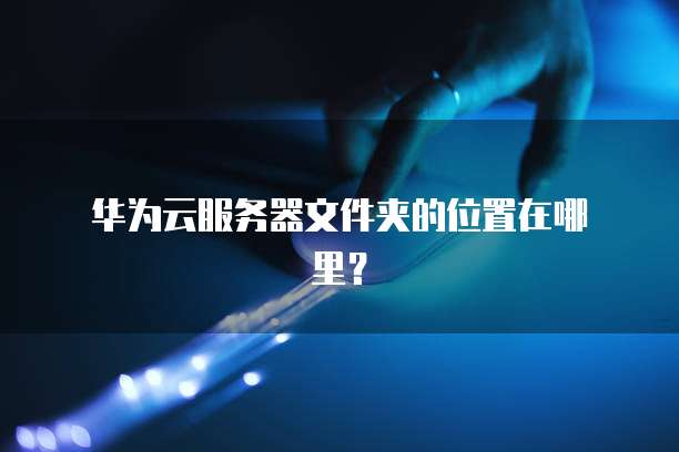  华为云服务器文件夹的位置在哪里？