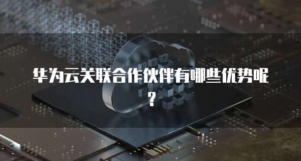 华为云关联合作伙伴有哪些优势呢？