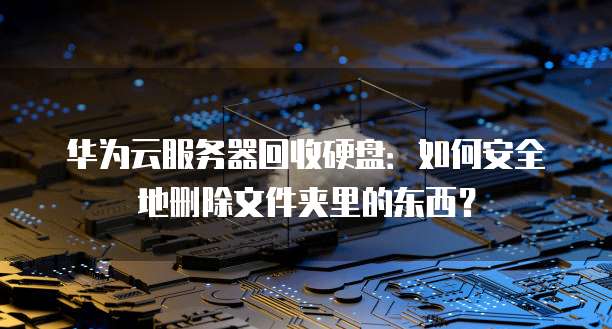 华为云服务器回收硬盘：如何安全地删除文件夹里的东西？