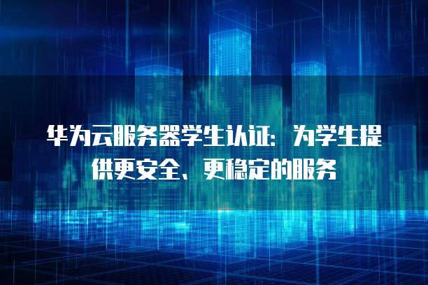 华为云服务器学生认证：为学生提供更安全、更稳定的服务