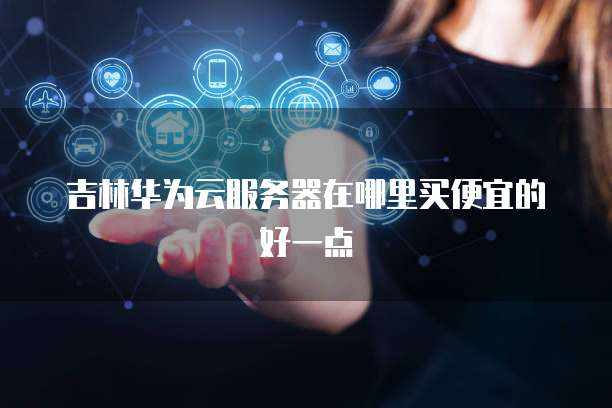 吉林华为云服务器在哪里买便宜的好一点