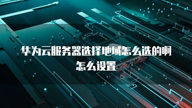 华为云服务器选择地域怎么选的啊怎么设置