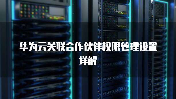 华为云关联合作伙伴权限管理设置详解