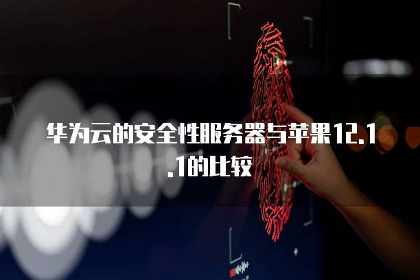 华为云的安全性服务器与苹果12.1.1的比较