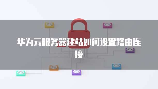 华为云服务器建站如何设置路由连接