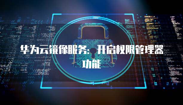 华为云镜像服务：开启权限管理器功能