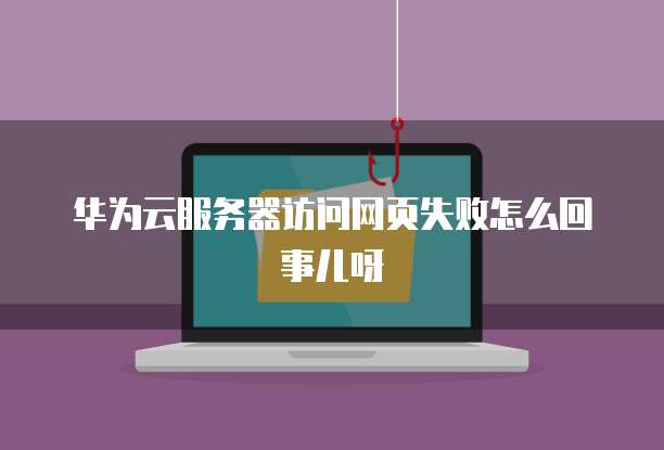 华为云服务器访问网页失败怎么回事儿呀