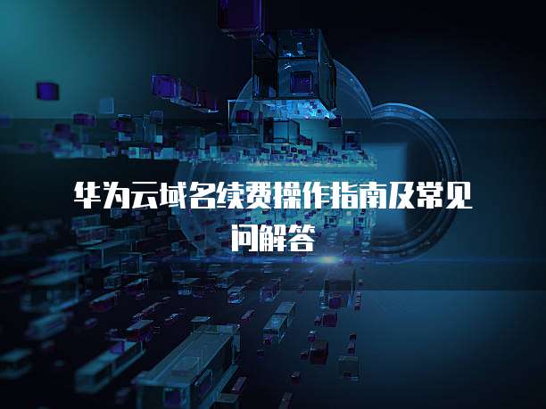  华为云域名续费操作指南及常见问解答