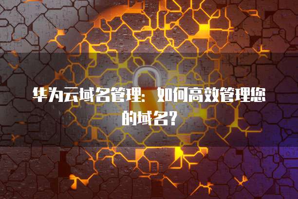 华为云域名管理：如何高效管理您的域名？