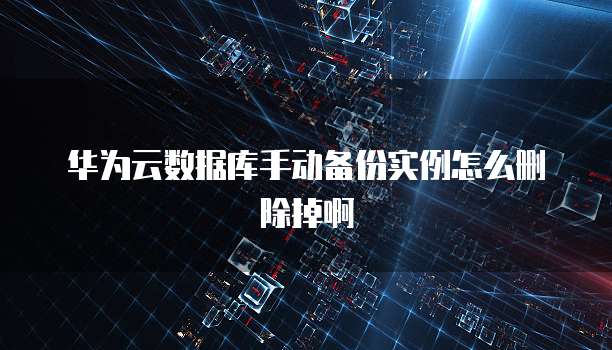 华为云数据库手动备份实例怎么删除掉啊