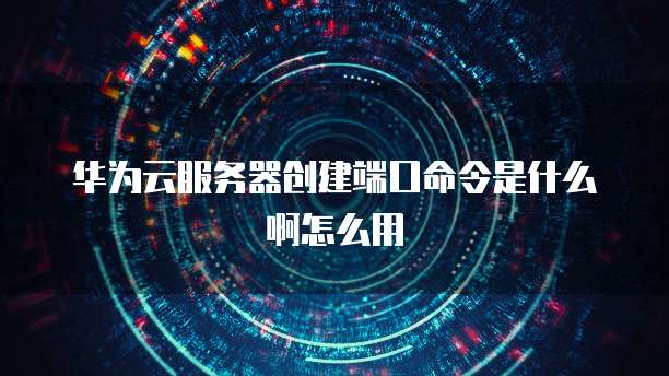 华为云服务器创建端口命令是什么啊怎么用