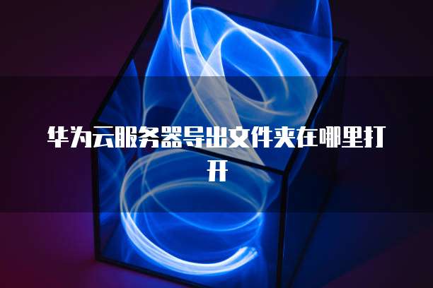 华为云服务器导出文件夹在哪里打开