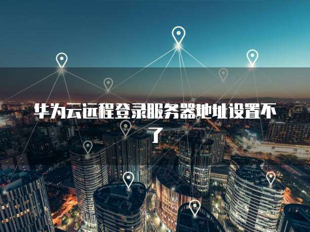 华为云远程登录服务器地址设置不了