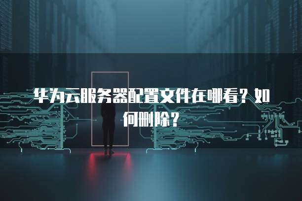 华为云服务器配置文件在哪看？如何删除？