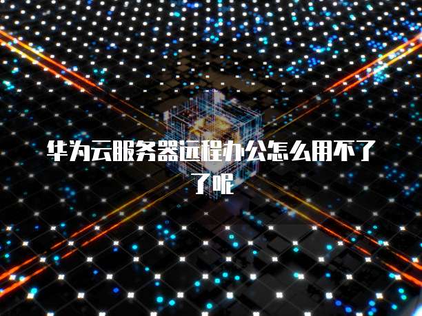 华为云服务器远程办公怎么用不了了呢