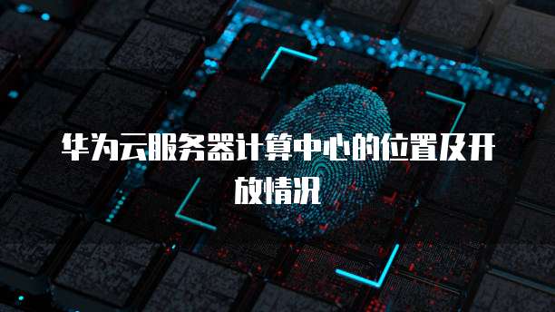 华为云服务器计算中心的位置及开放情况