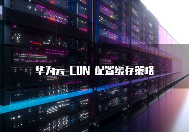 华为云 CDN 配置缓存策略