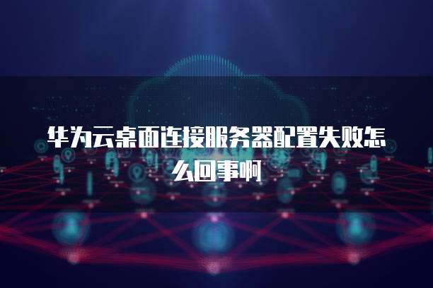 华为云桌面连接服务器配置失败怎么回事啊