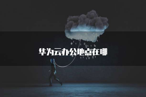 华为云办公地点在哪