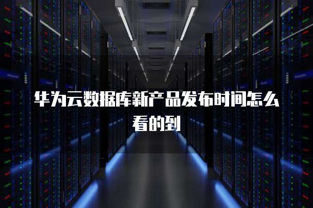 华为云数据库新产品发布时间怎么看的到