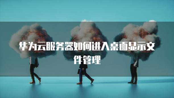 华为云服务器如何进入桌面显示文件管理