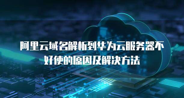 阿里云域名解析到华为云服务器不好使的原因及解决方法