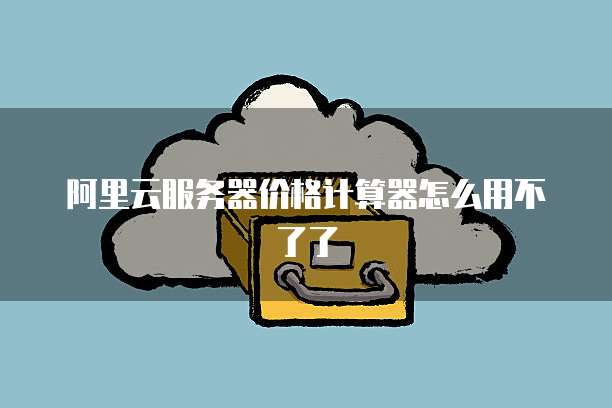 阿里云服务器价格计算器怎么用不了了