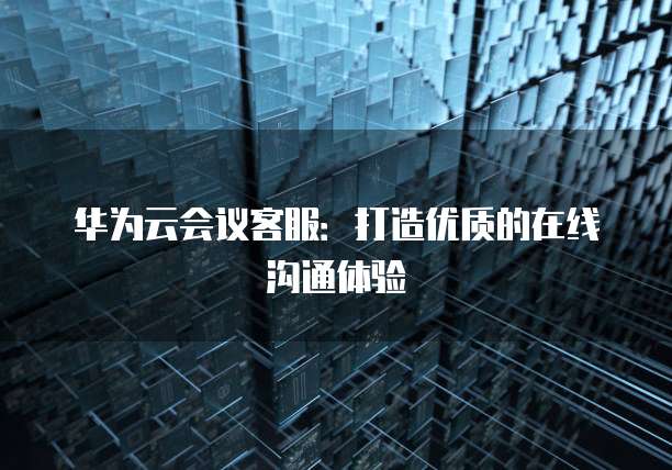 华为云会议客服：打造优质的在线沟通体验