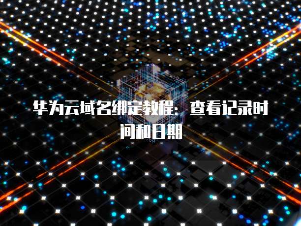 华为云域名绑定教程：查看记录时间和日期