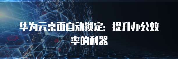 华为云桌面自动锁定：提升办公效率的利器