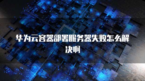 华为云容器部署服务器失败怎么解决啊
