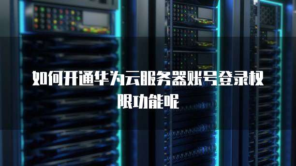 如何开通华为云服务器账号登录权限功能呢