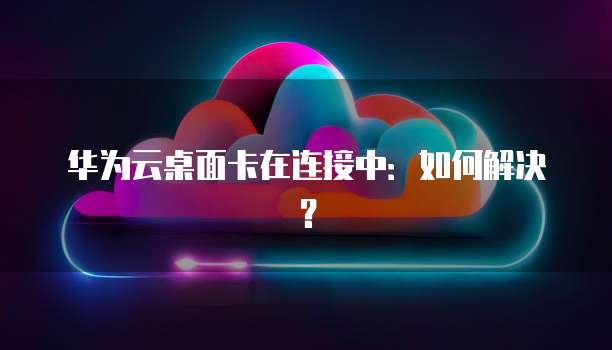 华为云桌面卡在连接中：如何解决？
