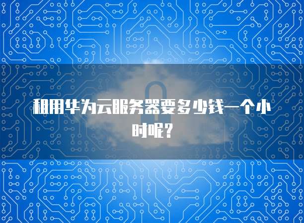 租用华为云服务器要多少钱一个小时呢？