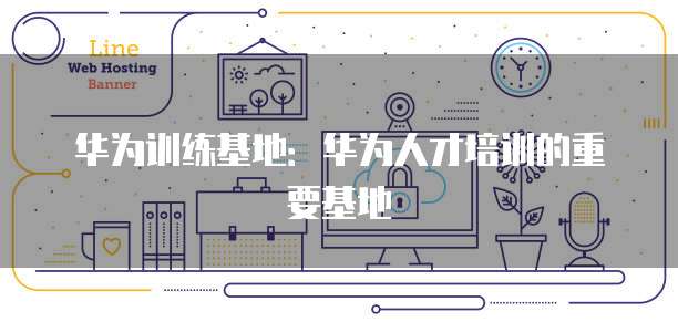 华为训练基地：华为人才培训的重要基地