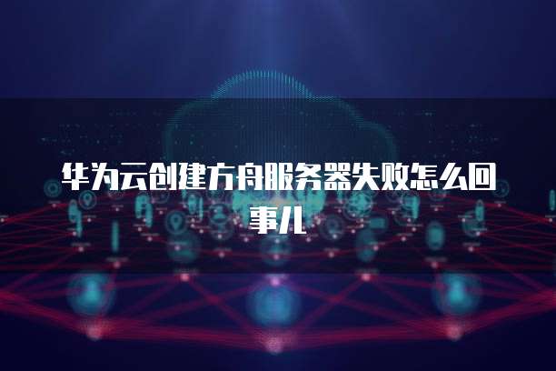 华为云创建方舟服务器失败怎么回事儿