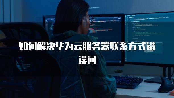 如何解决华为云服务器联系方式错误问