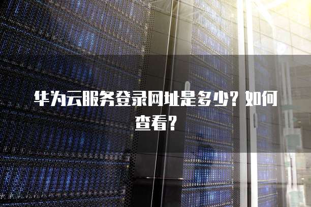 华为云服务登录网址是多少？如何查看？