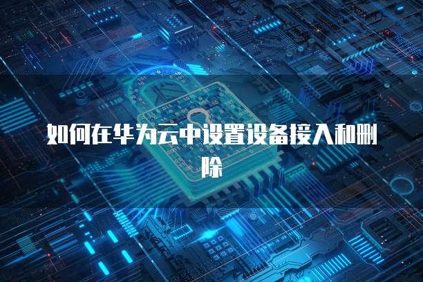 如何在华为云中设置设备接入和删除